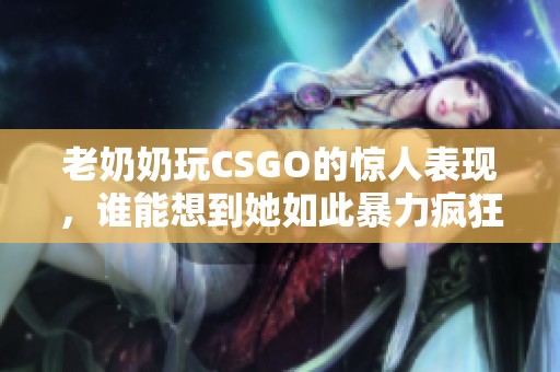老奶奶玩CSGO的惊人表现，谁能想到她如此暴力疯狂