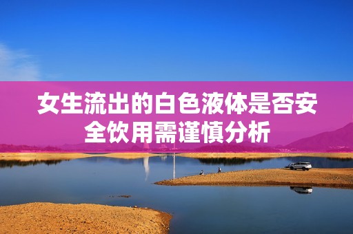 女生流出的白色液体是否安全饮用需谨慎分析