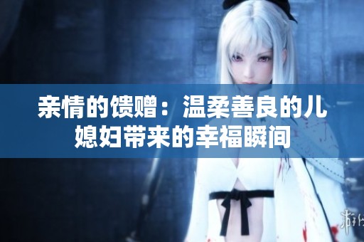 亲情的馈赠：温柔善良的儿媳妇带来的幸福瞬间