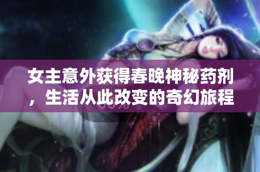 女主意外获得春晚神秘药剂，生活从此改变的奇幻旅程
