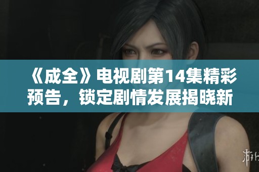 《成全》电视剧第14集精彩预告，锁定剧情发展揭晓新谜团