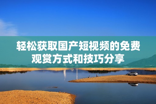 轻松获取国产短视频的免费观赏方式和技巧分享