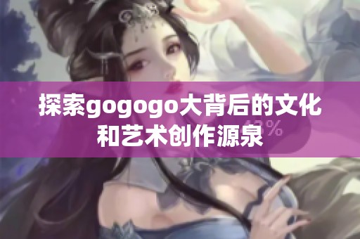 探索gogogo大背后的文化和艺术创作源泉