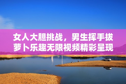 女人大胆挑战，男生挥手拔萝卜乐趣无限视频精彩呈现