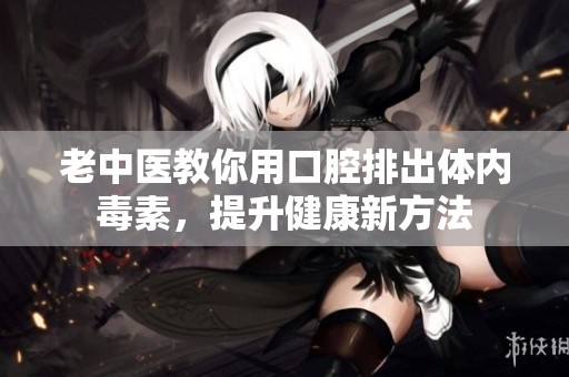 老中医教你用口腔排出体内毒素，提升健康新方法