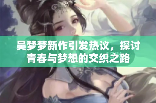 吴梦梦新作引发热议，探讨青春与梦想的交织之路