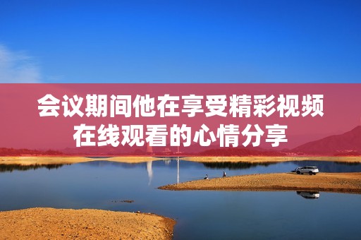 会议期间他在享受精彩视频在线观看的心情分享