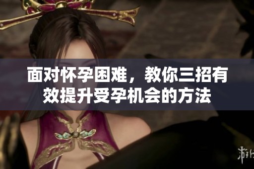 面对怀孕困难，教你三招有效提升受孕机会的方法