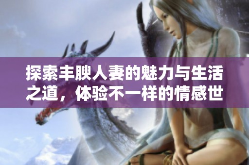 探索丰腴人妻的魅力与生活之道，体验不一样的情感世界