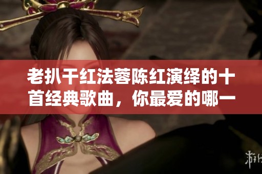 老扒干红法蓉陈红演绎的十首经典歌曲，你最爱的哪一首