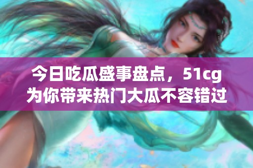 今日吃瓜盛事盘点，51cg为你带来热门大瓜不容错过