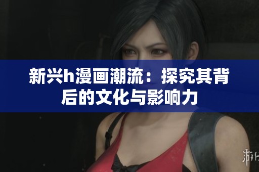 新兴h漫画潮流：探究其背后的文化与影响力