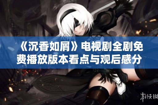 《沉香如屑》电视剧全剧免费播放版本看点与观后感分享