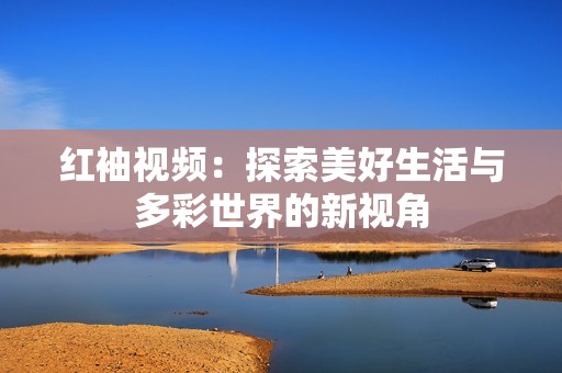 红袖视频：探索美好生活与多彩世界的新视角