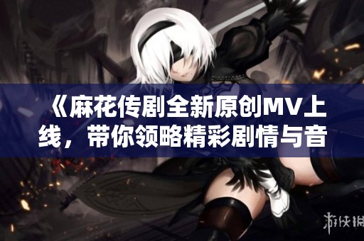 《麻花传剧全新原创MV上线，带你领略精彩剧情与音乐魅力》