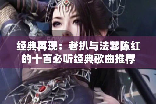 经典再现：老扒与法蓉陈红的十首必听经典歌曲推荐