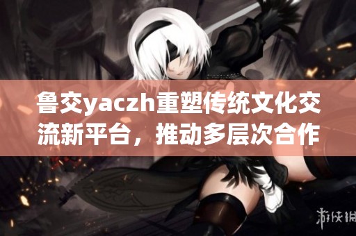 鲁交yaczh重塑传统文化交流新平台，推动多层次合作发展
