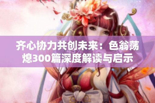 齐心协力共创未来：色翁荡熄300篇深度解读与启示