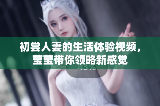 初尝人妻的生活体验视频，莹莹带你领略新感觉