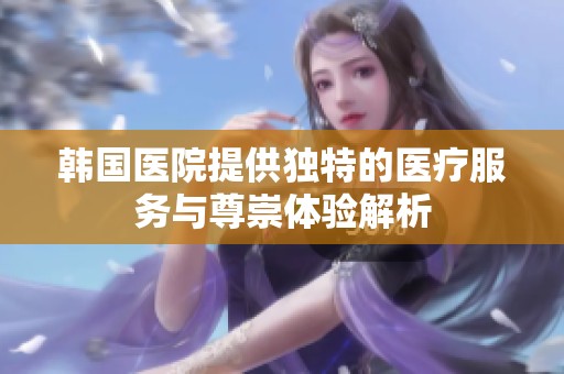 韩国医院提供独特的医疗服务与尊崇体验解析