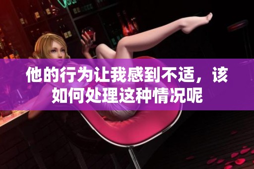 他的行为让我感到不适，该如何处理这种情况呢