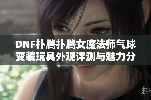 DNF扑腾扑腾女魔法师气球变装玩具外观评测与魅力分析