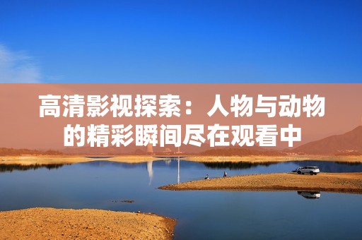高清影视探索：人物与动物的精彩瞬间尽在观看中