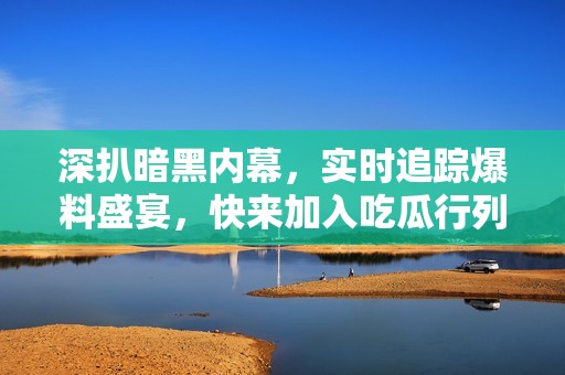 深扒暗黑内幕，实时追踪爆料盛宴，快来加入吃瓜行列！