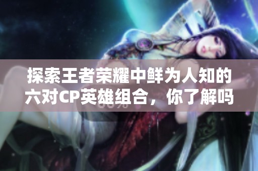 探索王者荣耀中鲜为人知的六对CP英雄组合，你了解吗？