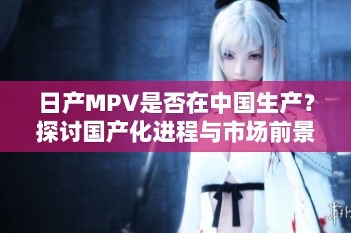 日产MPV是否在中国生产？探讨国产化进程与市场前景