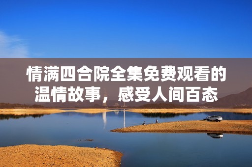 情满四合院全集免费观看的温情故事，感受人间百态