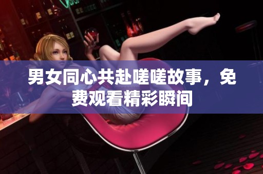 男女同心共赴嗟嗟故事，免费观看精彩瞬间