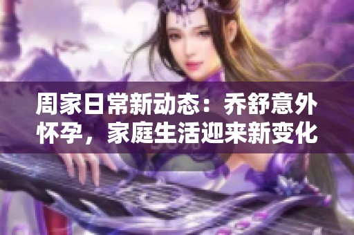 周家日常新动态：乔舒意外怀孕，家庭生活迎来新变化