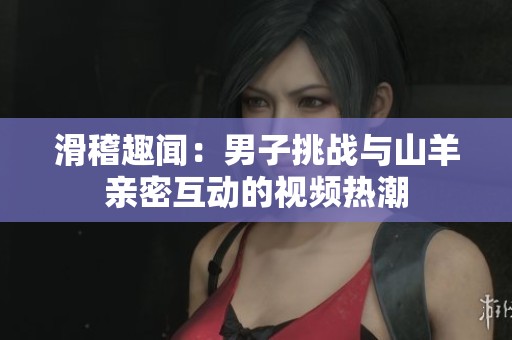 滑稽趣闻：男子挑战与山羊亲密互动的视频热潮