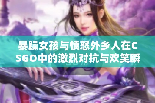 暴躁女孩与愤怒外乡人在CSGO中的激烈对抗与欢笑瞬间