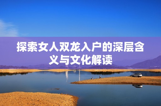 探索女人双龙入户的深层含义与文化解读
