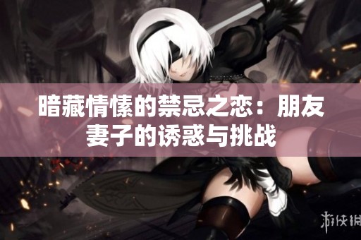 暗藏情愫的禁忌之恋：朋友妻子的诱惑与挑战