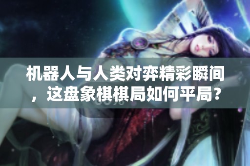 机器人与人类对弈精彩瞬间，这盘象棋棋局如何平局？
