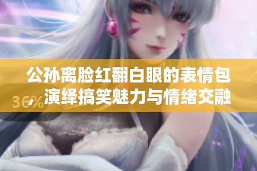 公孙离脸红翻白眼的表情包，演绎搞笑魅力与情绪交融