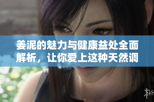 姜泥的魅力与健康益处全面解析，让你爱上这种天然调味品