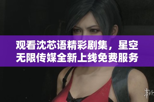 观看沈芯语精彩剧集，星空无限传媒全新上线免费服务
