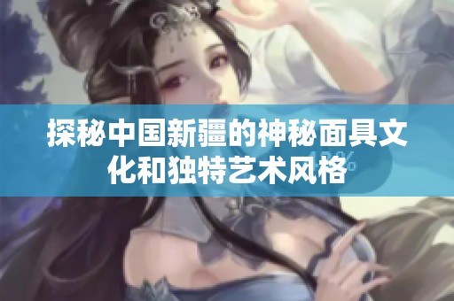 探秘中国新疆的神秘面具文化和独特艺术风格