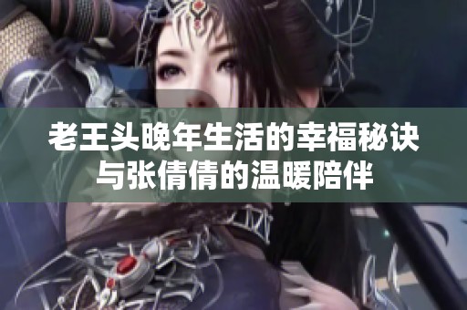 老王头晚年生活的幸福秘诀与张倩倩的温暖陪伴