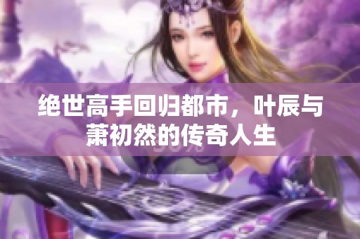 绝世高手回归都市，叶辰与萧初然的传奇人生