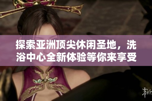 探索亚洲顶尖休闲圣地，洗浴中心全新体验等你来享受