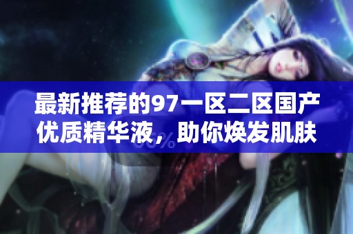 最新推荐的97一区二区国产优质精华液，助你焕发肌肤光彩