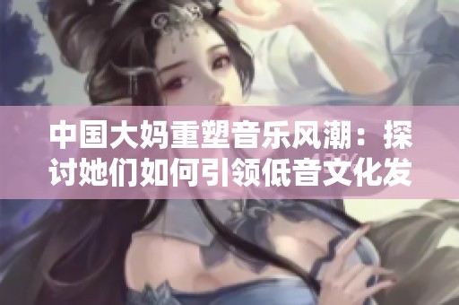 中国大妈重塑音乐风潮：探讨她们如何引领低音文化发展