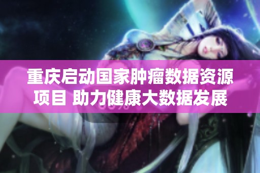 重庆启动国家肿瘤数据资源项目 助力健康大数据发展