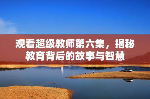 观看超级教师第六集，揭秘教育背后的故事与智慧