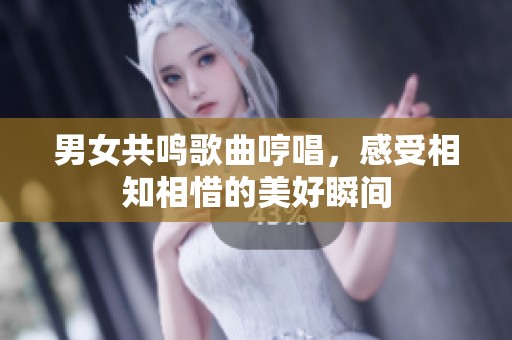 男女共鸣歌曲哼唱，感受相知相惜的美好瞬间